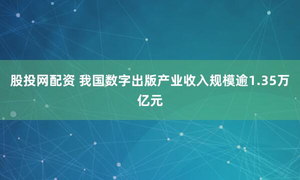 股投网配资 我国数字出版产业收入规模逾1.35万亿元