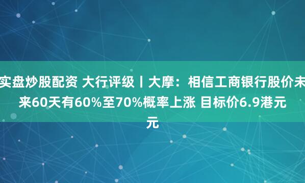 实盘炒股配资 大行评级丨大摩：相信工商银行股价未来60天有60%至70%概率上涨 目标价6.9港元
