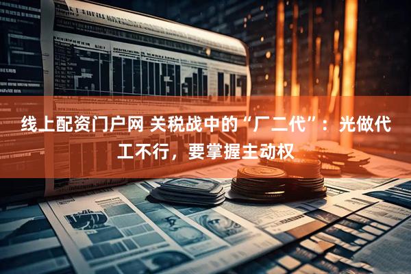 线上配资门户网 关税战中的“厂二代”：光做代工不行，要掌握主动权