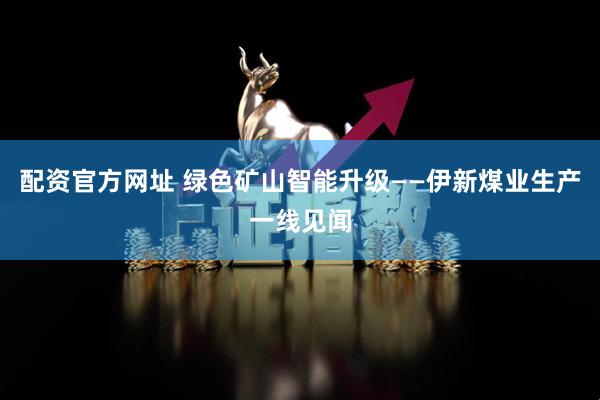 配资官方网址 绿色矿山智能升级——伊新煤业生产一线见闻