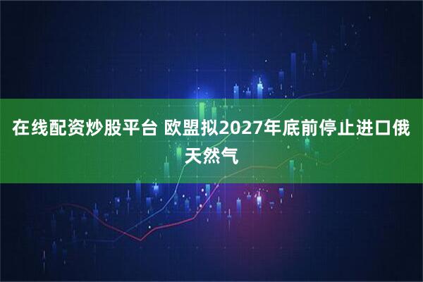 在线配资炒股平台 欧盟拟2027年底前停止进口俄天然气
