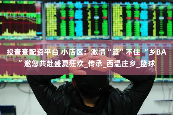 投查查配资平台 小店区：激情“篮”不住 “乡BA”邀您共赴盛夏狂欢_传承_西温庄乡_篮球