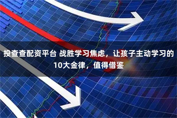 投查查配资平台 战胜学习焦虑，让孩子主动学习的10大金律，值得借鉴