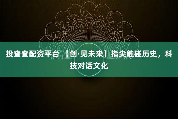 投查查配资平台 【创·见未来】指尖触碰历史，科技对话文化