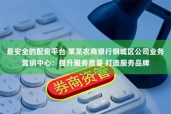 最安全的配资平台 莱芜农商银行钢城区公司业务营销中心：提升服务质量 打造服务品牌