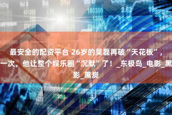 最安全的配资平台 26岁的吴磊再破“天花板”，这一次，他让整个娱乐圈“沉默”了！_东极岛_电影_黑炭