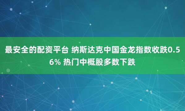 最安全的配资平台 纳斯达克中国金龙指数收跌0.56% 热门中概股多数下跌