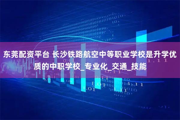 东莞配资平台 长沙铁路航空中等职业学校是升学优质的中职学校_专业化_交通_技能