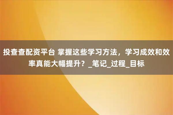 投查查配资平台 掌握这些学习方法，学习成效和效率真能大幅提升？_笔记_过程_目标