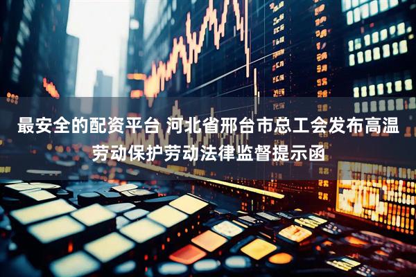 最安全的配资平台 河北省邢台市总工会发布高温劳动保护劳动法律监督提示函