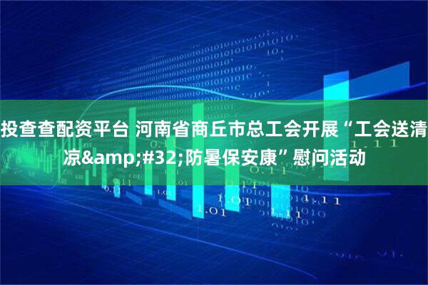 投查查配资平台 河南省商丘市总工会开展“工会送清凉&#32;防暑保安康”慰问活动