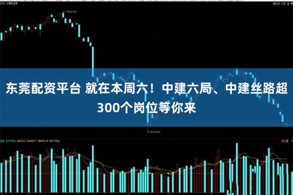 东莞配资平台 就在本周六！中建六局、中建丝路超300个岗位等你来