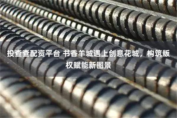 投查查配资平台 书香羊城遇上创意花城，构筑版权赋能新图景