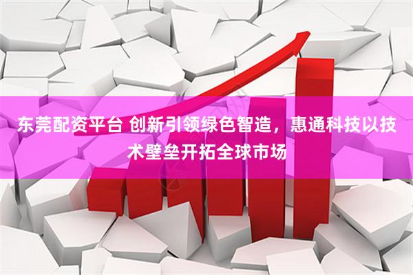 东莞配资平台 创新引领绿色智造，惠通科技以技术壁垒开拓全球市场