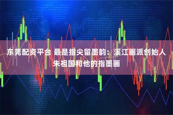 东莞配资平台 最是指尖留墨韵：溪江画派创始人朱祖国和他的指墨画