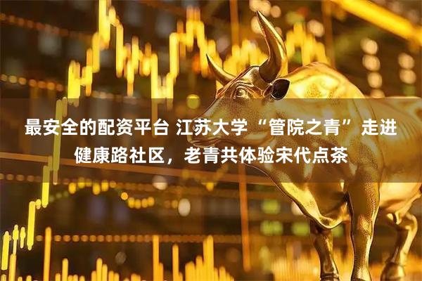 最安全的配资平台 江苏大学 “管院之青” 走进健康路社区，老青共体验宋代点茶
