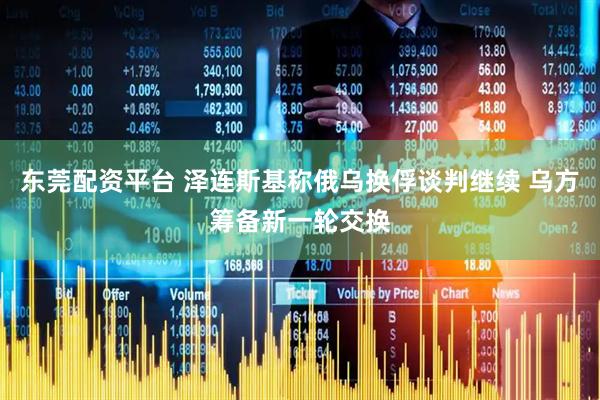 东莞配资平台 泽连斯基称俄乌换俘谈判继续 乌方筹备新一轮交换