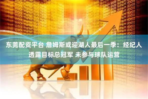 东莞配资平台 詹姆斯或迎湖人最后一季：经纪人透露目标总冠军 未参与球队运营