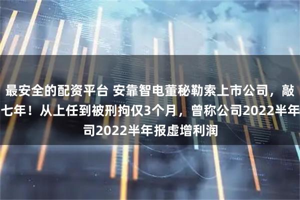 最安全的配资平台 安靠智电董秘勒索上市公司，敲诈未遂被判七年！从上任到被刑拘仅3个月，曾称公司2022半年报虚增利润