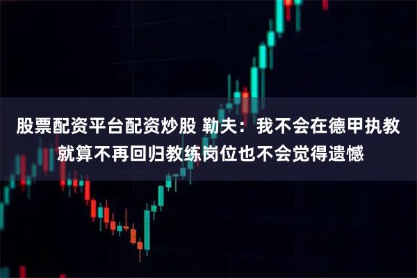 股票配资平台配资炒股 勒夫：我不会在德甲执教 就算不再回归教练岗位也不会觉得遗憾