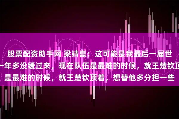 股票配资助手网 梁靖崑：这可能是我最后一届世乒赛！多哈世乒赛失利一年多没缓过来，现在队伍是最难的时候，就王楚钦顶着，想替他多分担一些