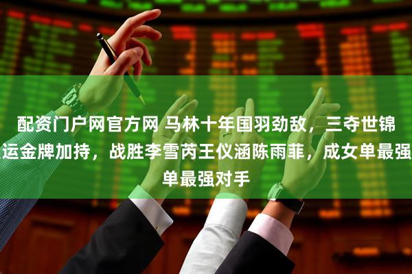 配资门户网官方网 马林十年国羽劲敌，三夺世锦赛奥运金牌加持，战胜李雪芮王仪涵陈雨菲，成女单最强对手