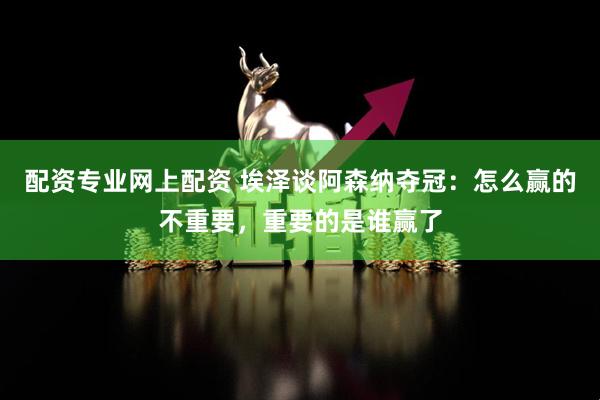 配资专业网上配资 埃泽谈阿森纳夺冠：怎么赢的不重要，重要的是谁赢了