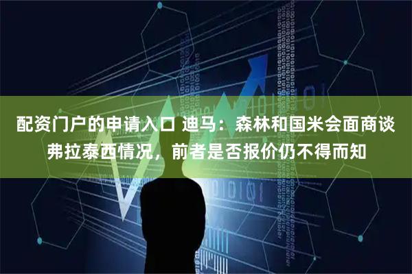 配资门户的申请入口 迪马：森林和国米会面商谈弗拉泰西情况，前者是否报价仍不得而知