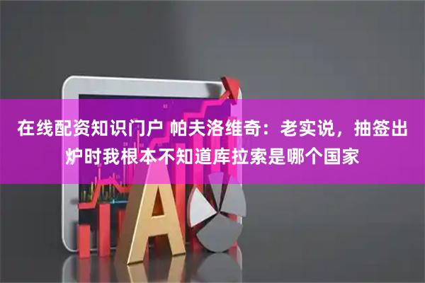 在线配资知识门户 帕夫洛维奇：老实说，抽签出炉时我根本不知道库拉索是哪个国家