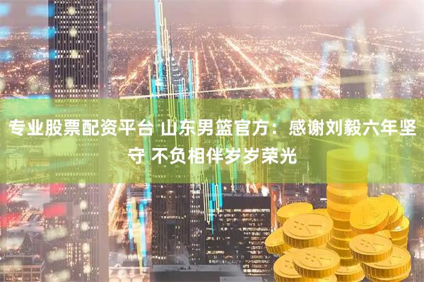 专业股票配资平台 山东男篮官方：感谢刘毅六年坚守 不负相伴岁岁荣光