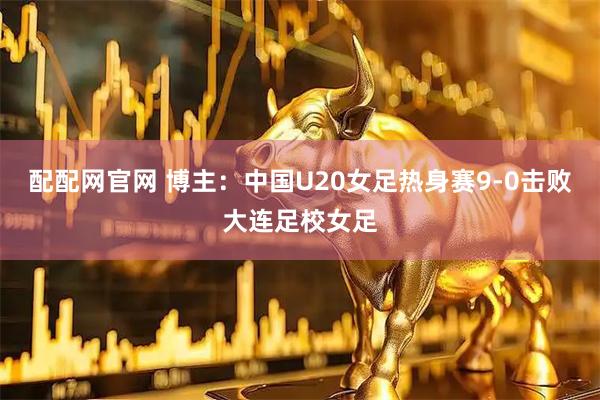 配配网官网 博主：中国U20女足热身赛9-0击败大连足校女足