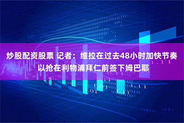 炒股配资股票 记者：维拉在过去48小时加快节奏 以抢在利物浦拜仁前签下姆巴耶
