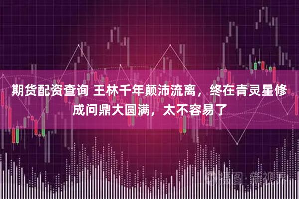 期货配资查询 王林千年颠沛流离，终在青灵星修成问鼎大圆满，太不容易了