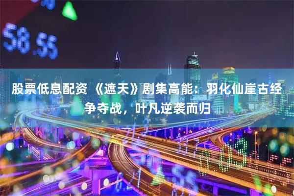 股票低息配资 《遮天》剧集高能：羽化仙崖古经争夺战，叶凡逆袭而归