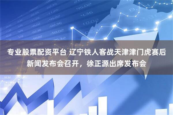 专业股票配资平台 辽宁铁人客战天津津门虎赛后新闻发布会召开，徐正源出席发布会