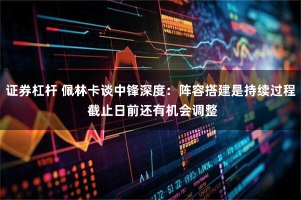 证券杠杆 佩林卡谈中锋深度：阵容搭建是持续过程 截止日前还有机会调整
