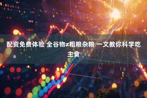 配资免费体验 全谷物≠粗粮杂粮 一文教你科学吃主食