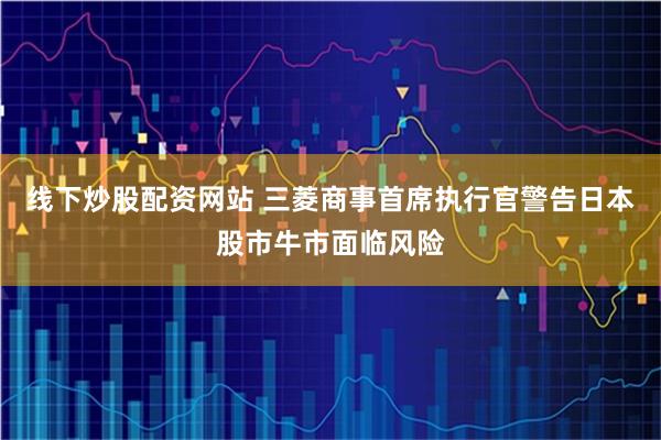 线下炒股配资网站 三菱商事首席执行官警告日本股市牛市面临风险